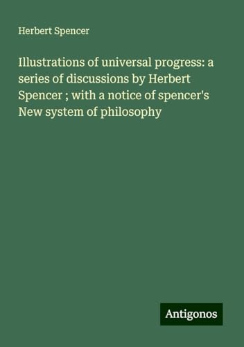 Illustrations of universal progress: a series of discussions by Herbert Spencer ; with a notice of spencer's New system of philosophy Illustrations of universal progress: a series of discussions by Herbert Spencer ; with a notice of spencer's New system of philosophy