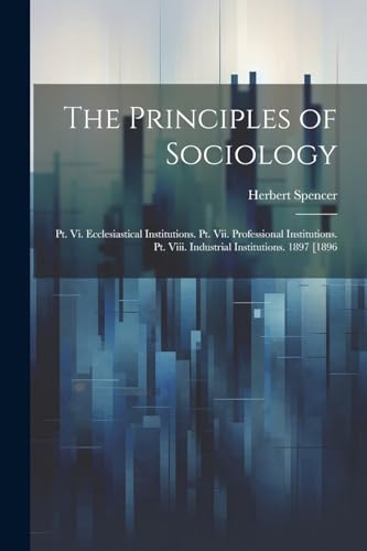 The Principles of Sociology: Pt. Vi. Ecclesiastical Institutions. Pt. Vii. Professional Institutions. Pt. Viii. Industrial Institutions. 1897 [1896 von Legare Street Press