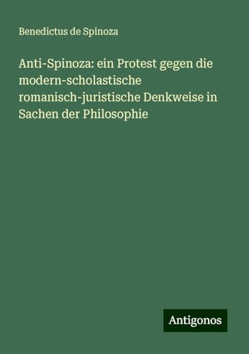 Anti-Spinoza: ein Protest gegen die modern-scholastische romanisch-juristische Denkweise in Sachen der Philosophie Anti-Spinoza: ein Protest gegen die modern-scholastische romanisch-juristische Denkweise in Sachen der Philosophie von Antigonos Verlag