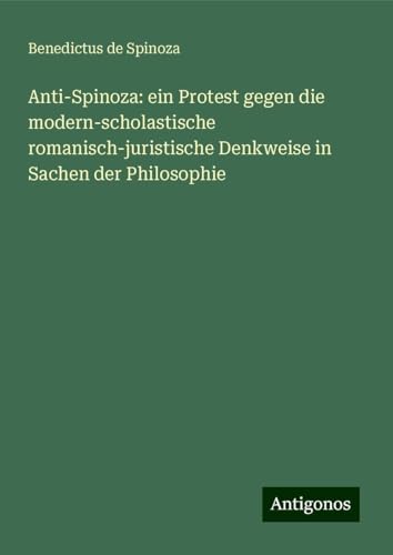 Anti-Spinoza: ein Protest gegen die modern-scholastische romanisch-juristische Denkweise in Sachen der Philosophie von Antigonos Verlag