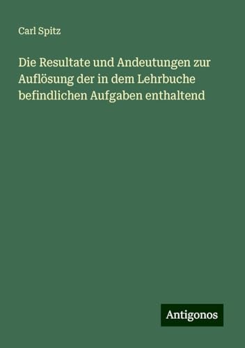 Die Resultate und Andeutungen zur Auflösung der in dem Lehrbuche befindlichen Aufgaben enthaltend von Antigonos Verlag