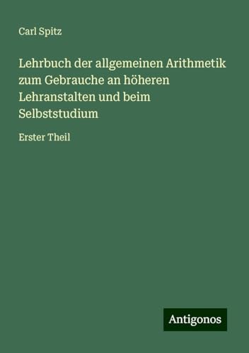 Lehrbuch der allgemeinen Arithmetik zum Gebrauche an höheren Lehranstalten und beim Selbststudium: Erster Theil von Antigonos Verlag