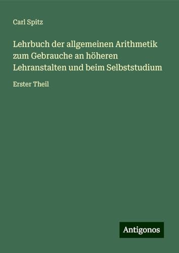 Lehrbuch der allgemeinen Arithmetik zum Gebrauche an höheren Lehranstalten und beim Selbststudium: Erster Theil von Antigonos Verlag