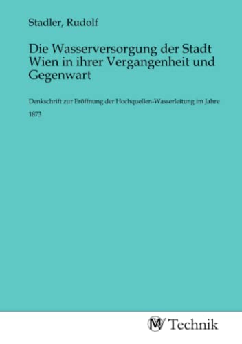 Die Wasserversorgung der Stadt Wien in ihrer Vergangenheit und Gegenwart: Denkschrift zur Eröffnung der Hochquellen-Wasserleitung im Jahre 1873 Die Wasserversorgung der Stadt Wien in ihrer Vergangenheit und Gegenwart: Denkschrift zur Eröffnung der Hochquellen-Wasserleitung im Jahre 1873