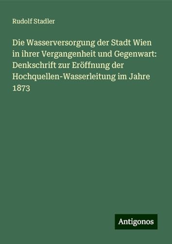 Die Wasserversorgung der Stadt Wien in ihrer Vergangenheit und Gegenwart: Denkschrift zur Eröffnung der Hochquellen-Wasserleitung im Jahre 1873 von Antigonos Verlag