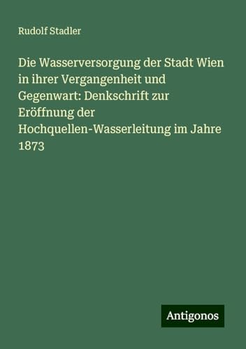 Die Wasserversorgung der Stadt Wien in ihrer Vergangenheit und Gegenwart: Denkschrift zur Eröffnung der Hochquellen-Wasserleitung im Jahre 1873 von Antigonos Verlag