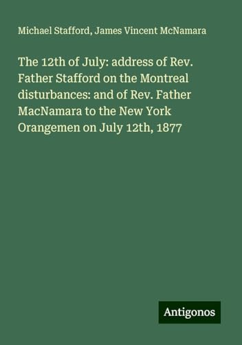 The 12th of July: address of Rev. Father Stafford on the Montreal disturbances: and of Rev. Father MacNamara to the New York Orangemen on July 12th, 1877 von Antigonos Verlag