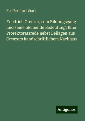 Friedrich Creuzer, sein Bildungsgang und seine bleibende Bedeutung. Eine Prorektoratsrede nebst Beilagen aus Creuzers handschriftlichem Nachlass von Antigonos Verlag