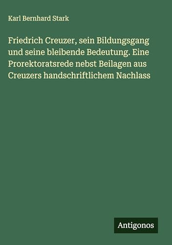 Friedrich Creuzer, sein Bildungsgang und seine bleibende Bedeutung. Eine Prorektoratsrede nebst Beilagen aus Creuzers handschriftlichem Nachlass von Antigonos Verlag