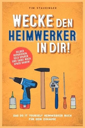 Wecke den Heimwerker in dir!: Das do it yourself Heimwerker Buch für dein Zuhause. Selber reparieren, Geld sparen und dabei noch Spaß haben!