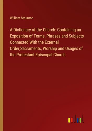 A Dictionary of the Church: Containing an Exposition of Terms, Phrases and Subjects Connected With the External Order,Sacraments, Worship and Usages of the Protestant Episcopal Church
