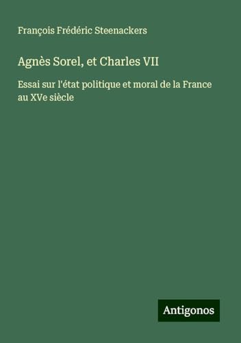 Agnès Sorel, et Charles VII: Essai sur l'état politique et moral de la France au XVe siècle von Antigonos Verlag