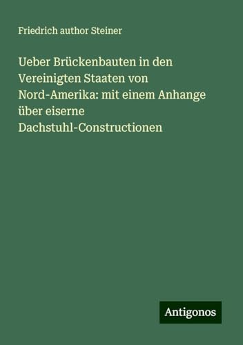 Ueber Brückenbauten in den Vereinigten Staaten von Nord-Amerika: mit einem Anhange über eiserne Dachstuhl-Constructionen von Antigonos Verlag