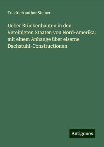 Ueber Brückenbauten in den Vereinigten Staaten von Nord-Amerika: mit einem Anhange über eiserne Dachstuhl-Constructionen von Antigonos Verlag