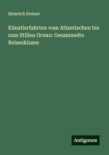 Künstlerfahrten vom Atlantischen bis zum Stillen Ocean: Gesammelte Reiseskizzen von Antigonos Verlag