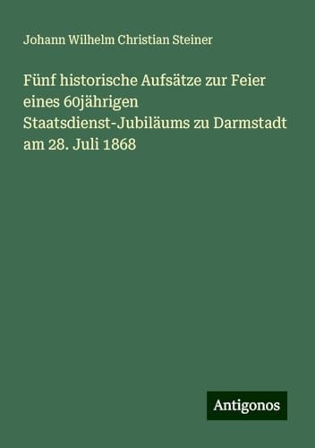 Fünf historische Aufsätze zur Feier eines 60jährigen Staatsdienst-Jubiläums zu Darmstadt am 28. Juli 1868 von Antigonos Verlag