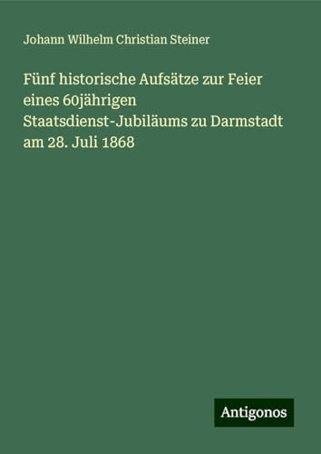 Fünf historische Aufsätze zur Feier eines 60jährigen Staatsdienst-Jubiläums zu Darmstadt am 28. Juli 1868 von Antigonos Verlag