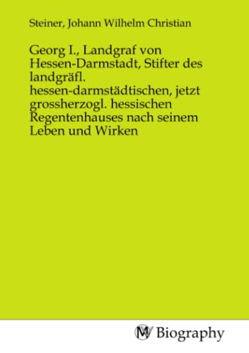 Georg I., Landgraf von Hessen-Darmstadt, Stifter des landgräfl. hessen-darmstädtischen, jetzt grossherzogl. hessischen Regentenhauses nach seinem Leben und Wirken