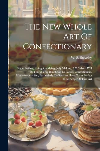 The New Whole Art Of Confectionary: Sugar Boiling, Iceing, Candying, Jelly Making, &c. Which Will Be Found Very Beneficial To Ladies, Confectioners, ... As Have Not A Perfect Knowledge Of That Art von Legare Street Press