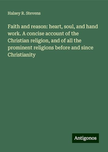 Faith and reason: heart, soul, and hand work. A concise account of the Christian religion, and of all the prominent religions before and since Christianity