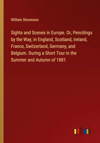 Sights and Scenes in Europe. Or, Pencilings by the Way, in England, Scotland, Ireland, France, Switzerland, Germany, and Belgium. During a Short Tour in the Summer and Autumn of 1881 von Outlook Verlag