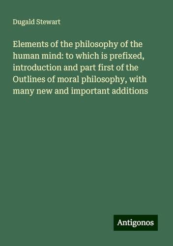 Elements of the philosophy of the human mind: to which is prefixed, introduction and part first of the Outlines of moral philosophy, with many new and important additions von Antigonos Verlag