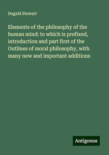 Elements of the philosophy of the human mind: to which is prefixed, introduction and part first of the Outlines of moral philosophy, with many new and important additions von Antigonos Verlag