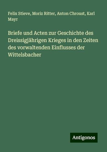 Briefe und Acten zur Geschichte des Dreissigjährigen Krieges in den Zeiten des vorwaltenden Einflusses der Wittelsbacher von Antigonos Verlag