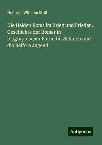 Die Helden Roms im Krieg und Frieden. Geschichte der Römer in biographischer Form, für Schulen und die Reifere Jugend von Antigonos Verlag
