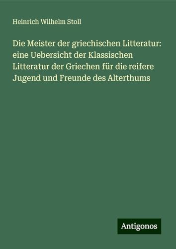 Die Meister der griechischen Litteratur: eine Uebersicht der Klassischen Litteratur der Griechen für die reifere Jugend und Freunde des Alterthums von Antigonos Verlag