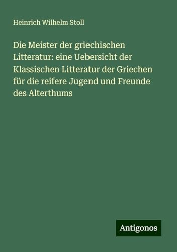 Die Meister der griechischen Litteratur: eine Uebersicht der Klassischen Litteratur der Griechen für die reifere Jugend und Freunde des Alterthums von Antigonos Verlag