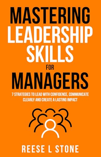 Mastering Leadership Skills For Managers: 7 Effective Strategies To Lead With Confidence, Communicate Clearly, And Create A Lasting Impact