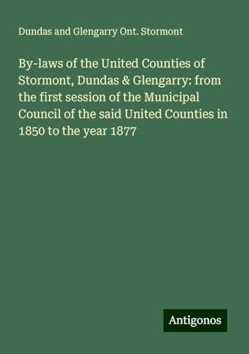 By-laws of the United Counties of Stormont, Dundas & Glengarry: from the first session of the Municipal Council of the said United Counties in 1850 to the year 1877 von Antigonos Verlag