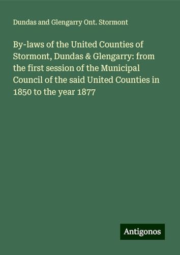 By-laws of the United Counties of Stormont, Dundas & Glengarry: from the first session of the Municipal Council of the said United Counties in 1850 to the year 1877 von Antigonos Verlag