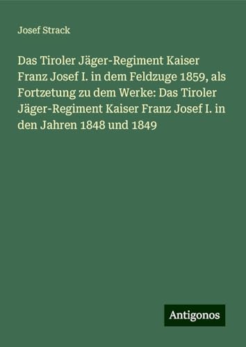 Das Tiroler Jäger-Regiment Kaiser Franz Josef I. in dem Feldzuge 1859, als Fortzetung zu dem Werke: Das Tiroler Jäger-Regiment Kaiser Franz Josef I. in den Jahren 1848 und 1849 von Antigonos Verlag