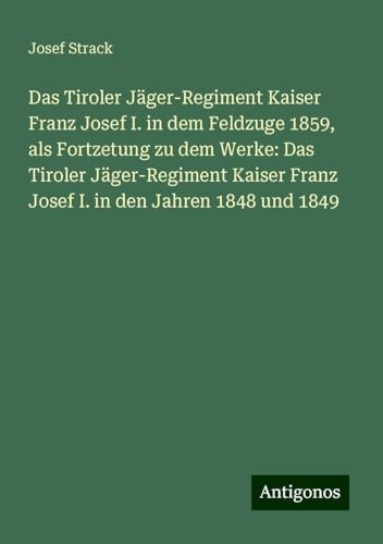 Das Tiroler Jäger-Regiment Kaiser Franz Josef I. in dem Feldzuge 1859, als Fortzetung zu dem Werke: Das Tiroler Jäger-Regiment Kaiser Franz Josef I. in den Jahren 1848 und 1849 von Antigonos Verlag