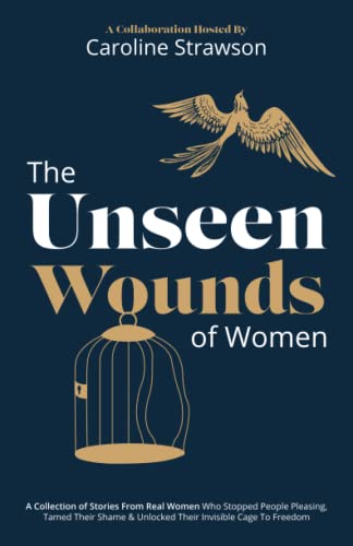 The Unseen Wounds of Women: A Collection of Stories From Real Women Who Stopped People Pleasing, Tamed Their Shame & Unlocked Their Invisible Cage To Freedom