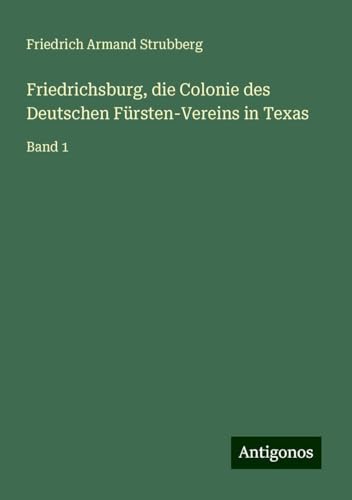 Friedrichsburg, die Colonie des Deutschen Fürsten-Vereins in Texas: Band 1 von Antigonos Verlag
