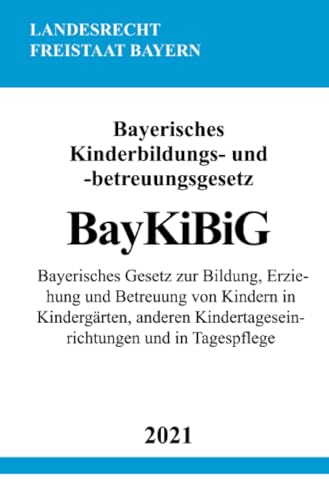 Bayerisches Kinderbildungs- und -betreuungsgesetz (BayKiBiG): Bayerisches Gesetz zur Bildung, Erziehung und Betreuung von Kindern in Kindergärten, anderen Kindertageseinrichtungen und in Tagespflege
