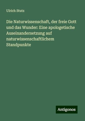 Die Naturwissenschaft, der freie Gott und das Wunder: Eine apologetische Auseinandersetzung auf naturwissenschaftlichem Standpunkte von Antigonos Verlag