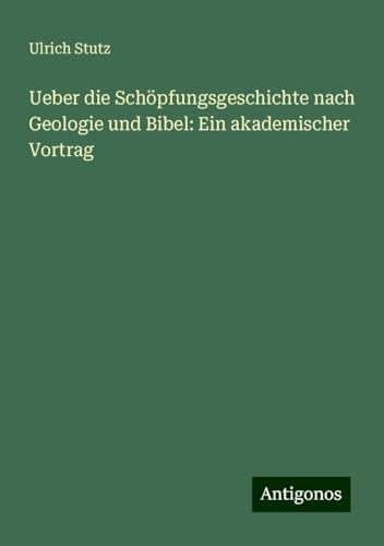 Ueber die Schöpfungsgeschichte nach Geologie und Bibel: Ein akademischer Vortrag von Antigonos Verlag