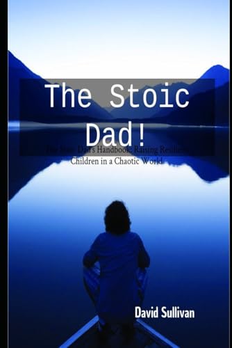 The Stoic Dad: The Stoic Dad's Handbook: Raising Resilient Children in a Chaotic World (Being Stoic In All That You Do!)