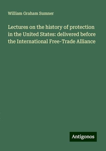 Lectures on the history of protection in the United States: delivered before the International Free-Trade Alliance von Antigonos Verlag