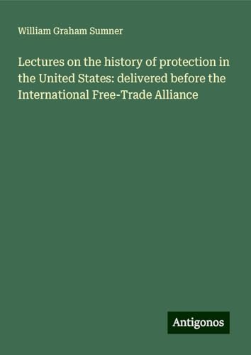 Lectures on the history of protection in the United States: delivered before the International Free-Trade Alliance von Antigonos Verlag