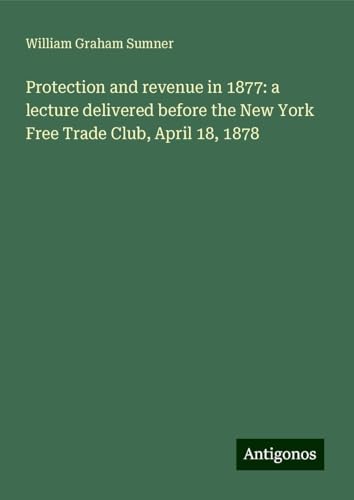 Protection and revenue in 1877: a lecture delivered before the New York Free Trade Club, April 18, 1878 von Antigonos Verlag