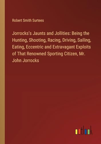 Jorrocks's Jaunts and Jollities: Being the Hunting, Shooting, Racing, Driving, Sailing, Eating, Eccentric and Extravagant Exploits of That Renowned Sporting Citizen, Mr. John Jorrocks von Outlook Verlag