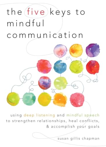 The Five Keys to Mindful Communication: Using Deep Listening and Mindful Speech to Strengthen Relationships, Heal Conflicts, and Accomplish Your Goals