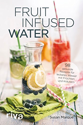 Fruit Infused Water: 98 gesunde Rezepte für leckeres Wasser mit Früchten und Kräutern