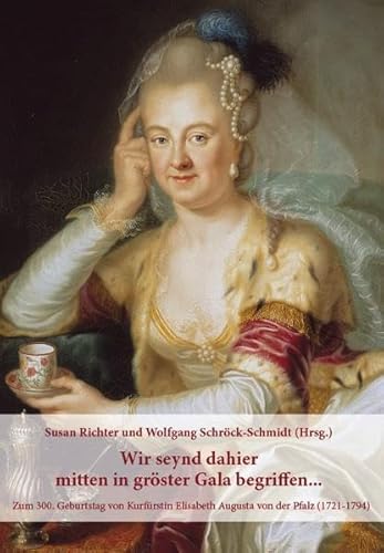 Wir seynd dahier mitten in gröster Gala begriffen...: Zum 300. Geburtstag von Kurfürstin Elisabeth Augusta von der Pfalz (1721–1794) von Schröck-Schmidt, Wolfgang