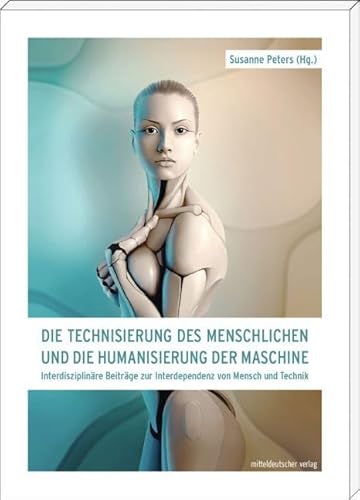Die Technisierung des Menschlichen und die Humanisierung der Maschine: Interdisziplinäre Beiträge zur Interdependenz von Mensch und Technik von Mitteldeutscher Verlag